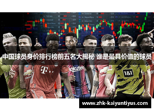 中国球员身价排行榜前五名大揭秘 谁是最具价值的球员 中国球员身价排行榜前五名大揭秘 谁是最具价值的球员