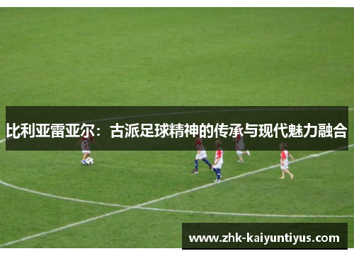 比利亚雷亚尔:古派足球精神的传承与现代魅力融合 比利亚雷亚尔:古派足球精神的传承与现代魅力融合