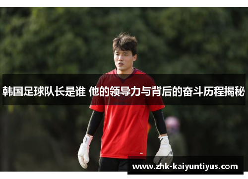 韩国足球队长是谁 他的领导力与背后的奋斗历程揭秘