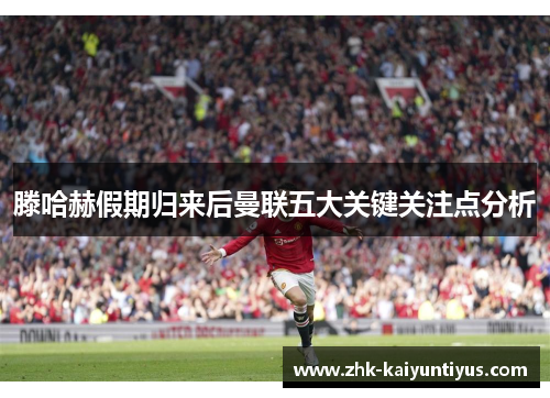 滕哈赫假期归来后曼联五大关键关注点分析