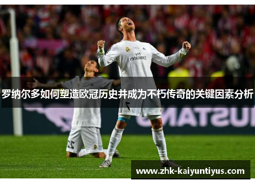 罗纳尔多如何塑造欧冠历史并成为不朽传奇的关键因素分析